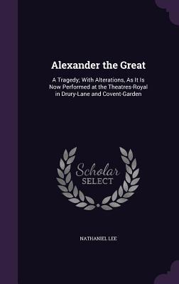 Alexander the Great: A Tragedy; With Alterations, As It Is Now Performed at the Theatres-Royal in Drury-Lane and Covent-Garden