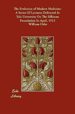 The Evolution of Modern Medicine: A Series Of Lectures Delivered At Yale University On The Silliman Foundation In April, 1913