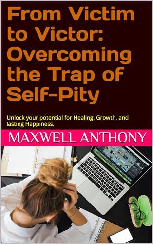 From Victim to Victor: Overcoming the Trap of Self-Pity: Unlock your potential for Healing, Growth, and lasting Happiness.