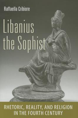 Libanius the Sophist: Rhetoric, Reality, and Religion in the Fourth Century