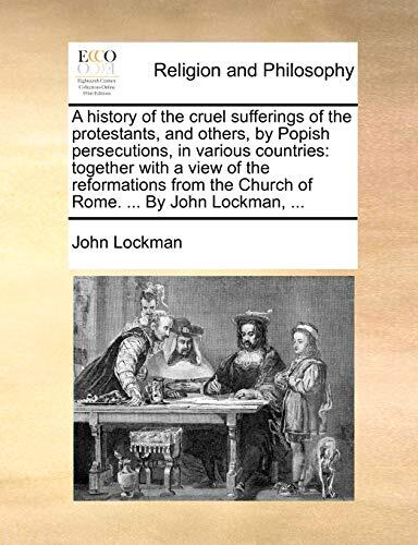 A history of the cruel sufferings of the protestants, and others, by Popish persecutions, in various countries: together with a view of the ... the Church of Rome. ... By John Lockman, ...