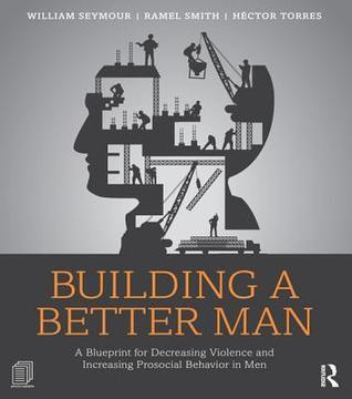 Building a Better Man: A Blueprint for Decreasing Violence and Increasing Prosocial Behavior in Men: A Blueprint for Decreasing Violence and Increasing Prosocial Behavior in Men