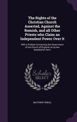 The Rights of the Christian Church Asserted, Against the Romish, and all Other Priests who Claim an Independent Power Over It: With a Preface ... of England, as by law Establish'd. Part I