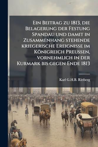 Ein Beitrag zu 1813, die Belagerung der Festung Spandau und damit in Zusammenhang stehende kriegerische Ereignisse im Königreich Preussen, vornehmlich ... Kurmark bis gegen Ende 1813