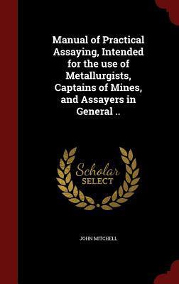 Manual of Practical Assaying, Intended for the use of Metallurgists, Captains of Mines, and Assayers in General ..