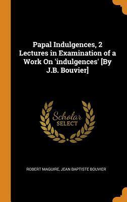 Papal Indulgences, 2 Lectures in Examination of a Work On 'indulgences' [By J.B. Bouvier]