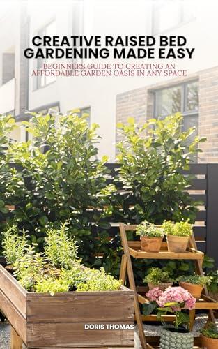 Creative Raised Bed Gardening Made Easy: Beginner's Guide to Creating an Affordable Garden Oasis in Any Space