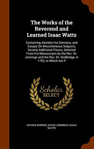 The Works of the Reverend and Learned Isaac Watts: Containing, Besides His Sermons, and Essays On Miscellaneous Subjects, Several Additional Pieces, ... Rev. Dr. Doddridge, in 1753, to Which Are P