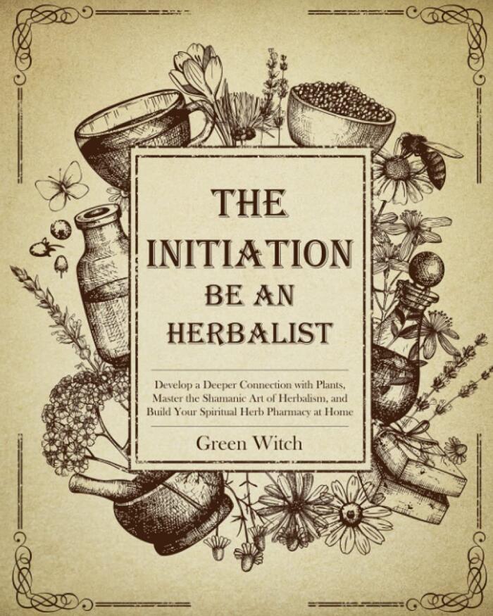 THE INITIATION - BE AN HERBALIST: Develop a Deeper Connection with Plants, Master the Shamanic Art of Herbalism and Build Your Spiritual Herb Pharmacy at Home