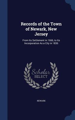 Records of the Town of Newark, New Jersey: From Its Settlement in 1666, to Its Incorporation As a City in 1836