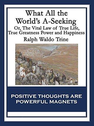 What All the World's A-Seeking: Or, The Vital Law of True Life, True Greatness Power and Happiness