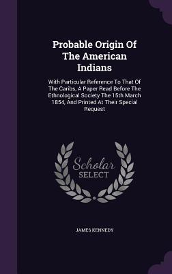 Probable Origin Of The American Indians: With Particular Reference To That Of The Caribs, A Paper Read Before The Ethnological Society The 15th March 1854, And Printed At Their Special Request