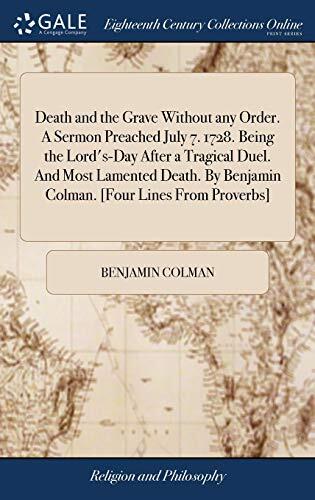 Death and the Grave Without any Order. A Sermon Preached July 7. 1728. Being the Lord's-Day After a Tragical Duel. And Most Lamented Death. By Benjamin Colman. [Four Lines From Proverbs]