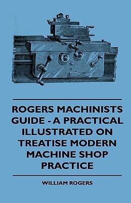Rogers Machinists Guide: A Practical Illustrated on Treatise Modern Machine Shop Practice