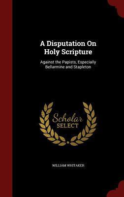 A Disputation On Holy Scripture: Against the Papists, Especially Bellarmine and Stapleton