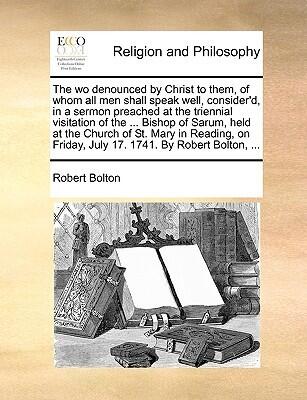 The wo denounced by Christ to them, of whom all men shall speak well, consider'd, in a sermon preached at the triennial visitation of the ... Bishop ... Friday, July 17. 1741. By Robert Bolton, ...