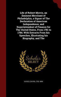 Life of Robert Morris, an Eminent Merchant of Philadelphia, a Signer of The Declaration of American Independence, and Superintendent of Finance for ... Speeches, Illustrating his Biography, and The