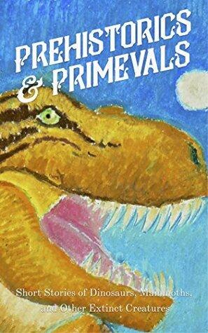 Prehistorics & Primevals: Short Stories of Dinosaurs, Mammoths, and Other Extinct Creatures