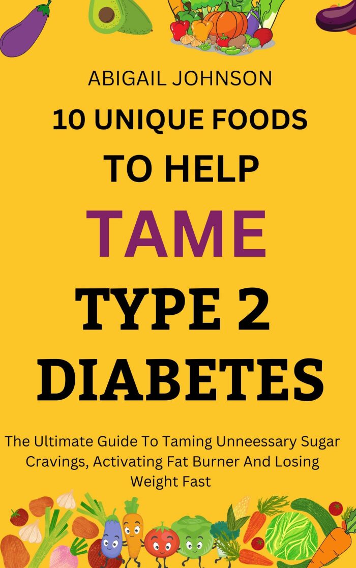 10 Unique Foods To Help Tame Type 2 Diabetes: The Ultimate Guide To Taming Unnecessary Sugar Cravings, Activating Fat Burner And Losing Weight Fast