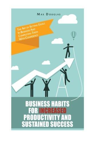 Business Habits For Increased Productivity And Sustained Success: The Art of Setting Goals In Business And Completing Them With Confidence
