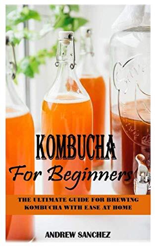 KOMBUCHA FOR BEGINNERS: THE ULTIMATE GUIDE FOR BREWING KOMBUCHA WITH EASE AT HOME