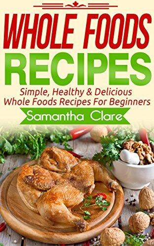 Whole Foods: Whole Foods Recipes - Simple, Healthy & Delicious Whole Foods Recipes For Beginners