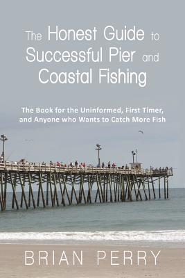The Honest Guide to Successful Pier and Coastal Fishing: The Book for the Uninformed, First Timer, and Anyone Who Wants to Catch More Fish