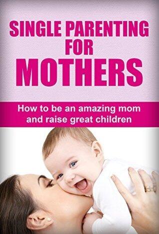 Single Parenting For Mothers: How To Be An Amazing Mom And Raise Great Children