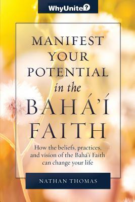 Manifest Your Potential in the Baha'i Faith: How the Beliefs, Practices, and Vision of the Baha'i Faith Can Change Your Life