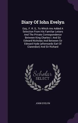 Diary Of Iohn Evelyn: Esq., F. R. S., To Which Are Added A Selection From His Familiar Letters And The Private Correspondence Between King Charles I. ... Earl Of Clarendon) And Sir Richard
