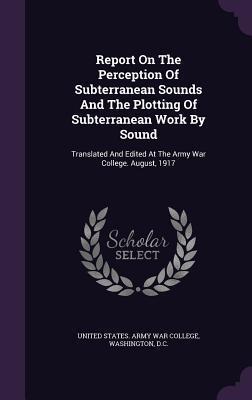Report on the Perception of Subterranean Sounds and the Plotting of Subterranean Work by Sound: Translated and Edited at the Army War College. August, 1917