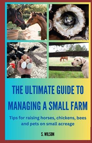 The Ultimate Guide to Managing a Small Farm: Tips for raising horses, chickens, bees and pets on small acreage