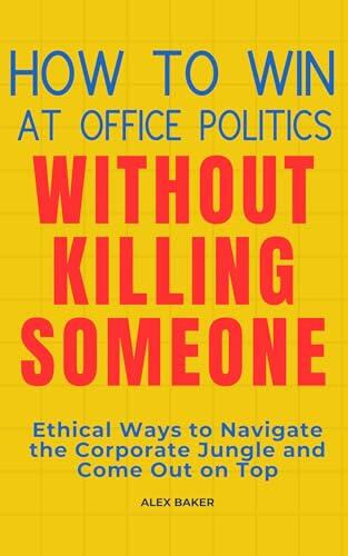 How to Win at Office Politics Without Killing Someone : Ethical Ways to Navigate the Corporate Jungle and Come Out on Top
