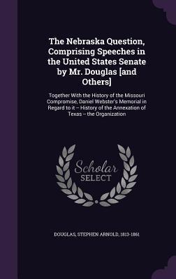 The Nebraska Question, Comprising Speeches in the United States Senate by Mr. Douglas [and Others]: Together With the History of the Missouri ... the Annexation of Texas -- the Organization