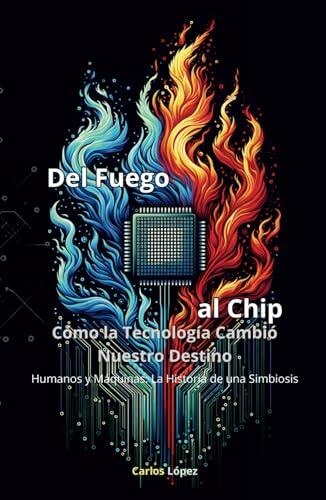 DEL FUEGO AL CHIP, Cómo la Tecnología Cambió Nuestro Destino: Humanos y Máquinas: La Historia de una Simbiosis (Sinfonía Tecnológica: Un Viaje por la Evolución Humana)