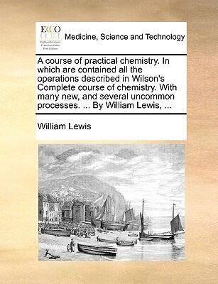 A Course of Practical Chemistry. in Which Are Contained All the Operations Described in Wilson's Complete Course of Chemistry. with Many New, and Several Uncommon Processes. ... by William Lewis, ...