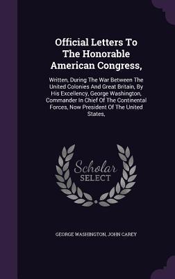 Official Letters To The Honorable American Congress,: Written, During The War Between The United Colonies And Great Britain, By His Excellency, George ... Forces, Now President Of The United States,