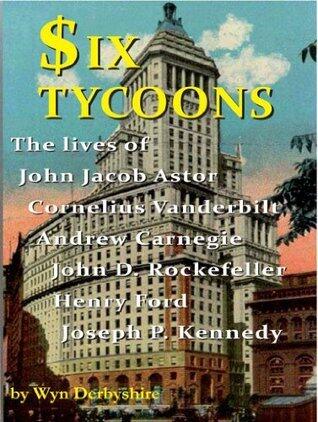 Six Tycoons: The lives of John Jacob Astor, Cornelius Vanderbilt, Andrew Carnegie, John D Rockefeller, Henry Ford and Joseph P Kennedy