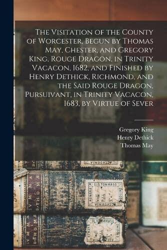 The Visitation of the County of Worcester, Begun by Thomas May, Chester, and Gregory King, Rouge Dragon, in Trinity Vacacon, 1682, and Finished by ... in Trinity Vacacon, 1683, by Virtue of Sever