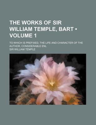 The Works of Sir William Temple, Bart (Volume 1); To Which Is Prefixed, the Life and Character of the Author, Considerable Enl