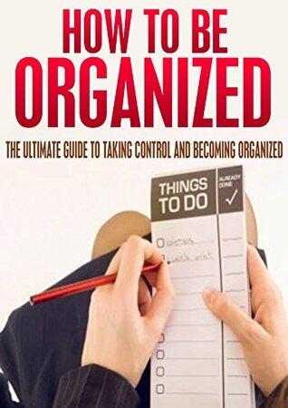How To Be Organized: The Ultimate Guide To Taking Control And Becoming Organized