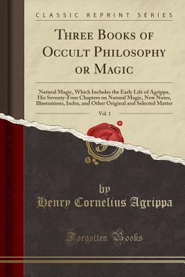 Three Books of Occult Philosophy or Magic, Vol. 1: Natural Magic, Which Includes the Early Life of Agrippa, His Seventy-Four Chapters on Natural ... and Selected Matter