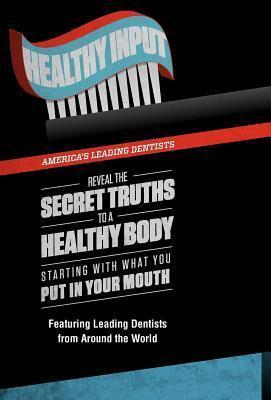Healthy Input: America's Leading Dentists Reveal the Secret Truths to a Healthy Body Starting With What You Put In Your Mouth