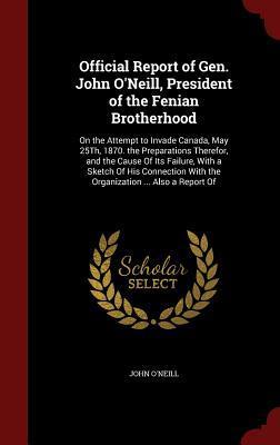 Official Report of Gen. John O'Neill, President of the Fenian Brotherhood: On the Attempt to Invade Canada, May 25Th, 1870. the Preparations Therefor, ... With the Organization ... Also a Report Of