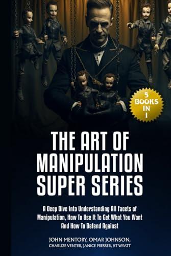 The Art of Manipulation Super Series: (5 Books in 1) A Deep Dive Into Understanding All Facets of Manipulation, How to Use It to Get What You Want and How to Defend Against