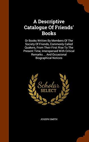 A Descriptive Catalogue Of Friends' Books: Or Books Written By Members Of The Society Of Friends, Commonly Called Quakers, From Their First Rise To ... ... And Occasional Biographical Notices