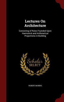 Lectures On Architecture: Consisting of Rules Founded Upon Harmonick and Arithmetical Proportions in Building