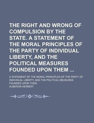 The Right and Wrong of Compulsion by the State. a Statement of the Moral Principles of the Party of Individual Liberty, and the Political Measures Founded Upon Them; A Statement of the Moral Principles of the Party of Individual Liberty, and the Political
