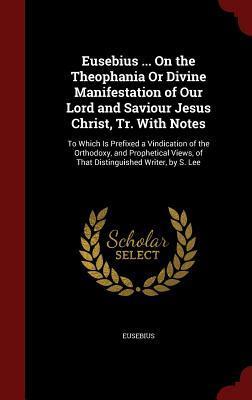 Eusebius ... On the Theophania Or Divine Manifestation of Our Lord and Saviour Jesus Christ, Tr. With Notes: To Which Is Prefixed a Vindication of the ... of That Distinguished Writer, by S. Lee