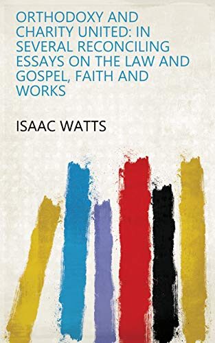 Orthodoxy And Charity United: In Several Reconciling Essays On The Law And Gospel, Faith And Works